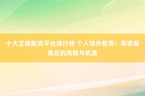 十大正规配资平台排行榜 个人场外配资：高收益背后的风险与机遇