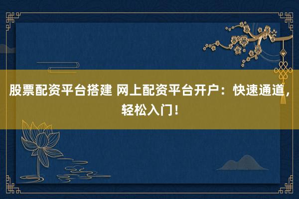 股票配资平台搭建 网上配资平台开户：快速通道，轻松入门！