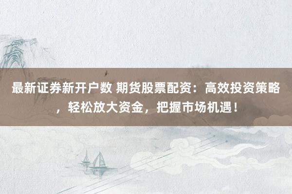 最新证券新开户数 期货股票配资：高效投资策略，轻松放大资金，把握市场机遇！