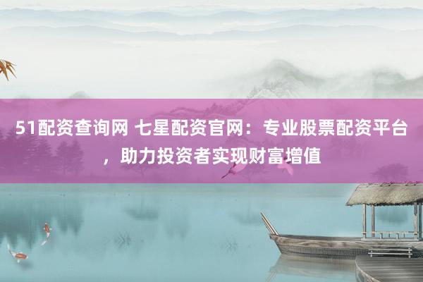 51配资查询网 七星配资官网：专业股票配资平台，助力投资者实现财富增值