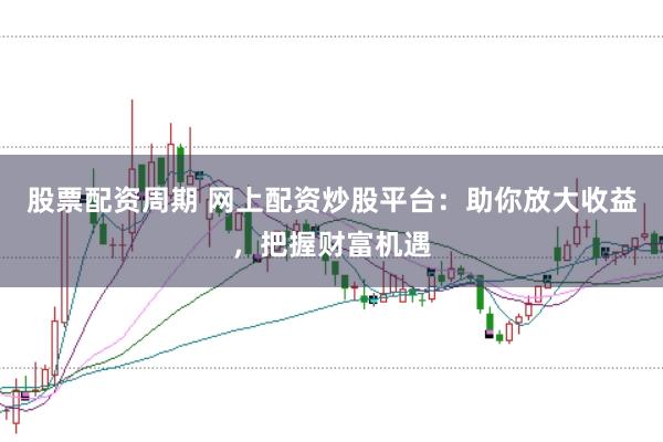 股票配资周期 网上配资炒股平台：助你放大收益，把握财富机遇