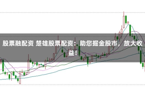 股票融配资 楚雄股票配资：助您掘金股市，放大收益！
