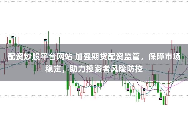 配资炒股平台网站 加强期货配资监管，保障市场稳定，助力投资者风险防控