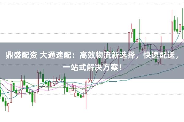 鼎盛配资 大通速配：高效物流新选择，快速配送，一站式解决方案！