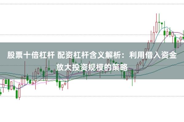 股票十倍杠杆 配资杠杆含义解析：利用借入资金放大投资规模的策略