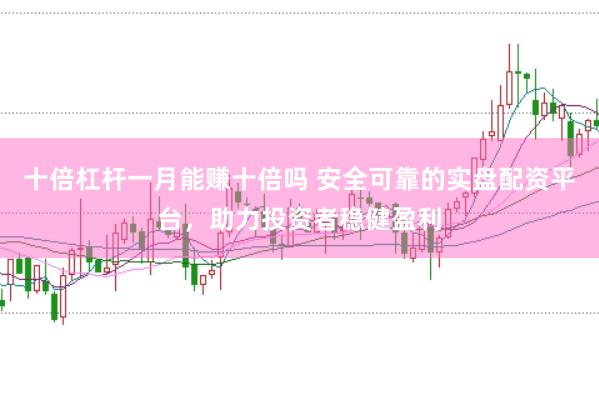十倍杠杆一月能赚十倍吗 安全可靠的实盘配资平台，助力投资者稳健盈利