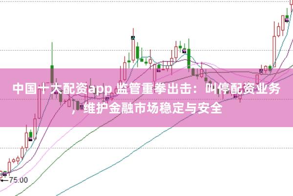 中国十大配资app 监管重拳出击：叫停配资业务，维护金融市场稳定与安全