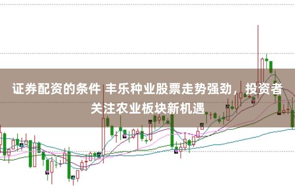 证券配资的条件 丰乐种业股票走势强劲，投资者关注农业板块新机遇