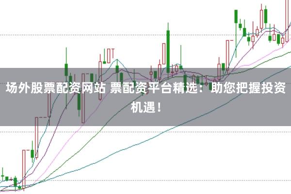 场外股票配资网站 票配资平台精选：助您把握投资机遇！