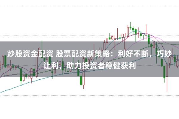 炒股资金配资 股票配资新策略：利好不断，巧妙让利，助力投资者稳健获利