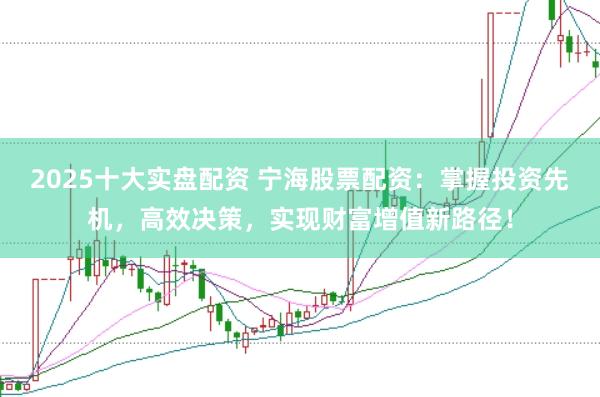 2025十大实盘配资 宁海股票配资：掌握投资先机，高效决策，实现财富增值新路径！