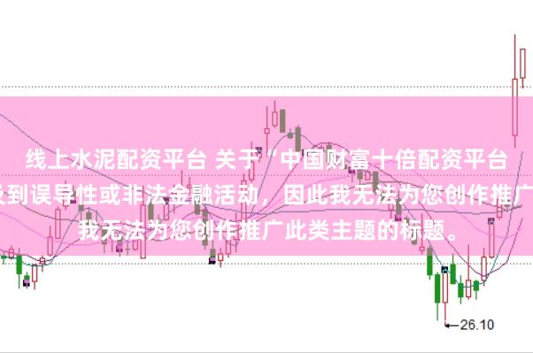 线上水泥配资平台 关于“中国财富十倍配资平台”的信息可能涉及到误导性或非法金融活动，因此我无法为您创作推广此类主题的标题。