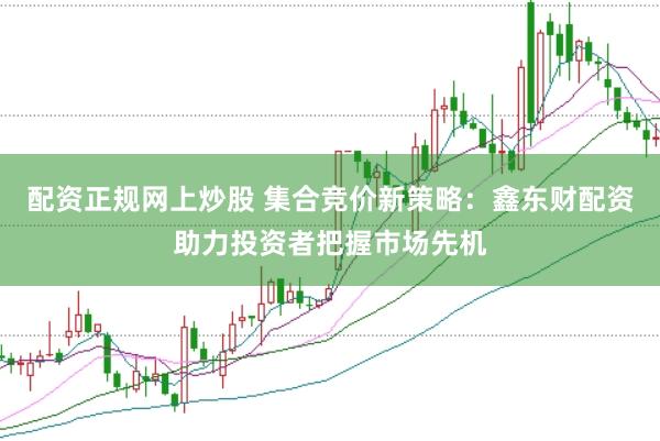 配资正规网上炒股 集合竞价新策略：鑫东财配资助力投资者把握市场先机