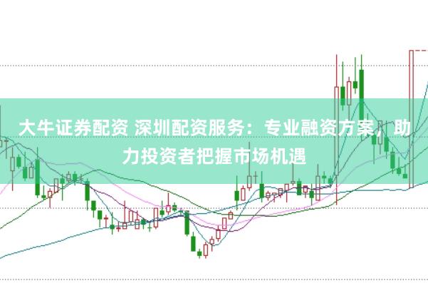 大牛证券配资 深圳配资服务：专业融资方案，助力投资者把握市场机遇