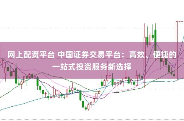 网上配资平台 中国证券交易平台：高效、便捷的一站式投资服务新选择