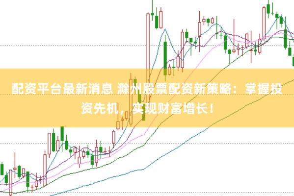 配资平台最新消息 滁州股票配资新策略：掌握投资先机，实现财富增长！