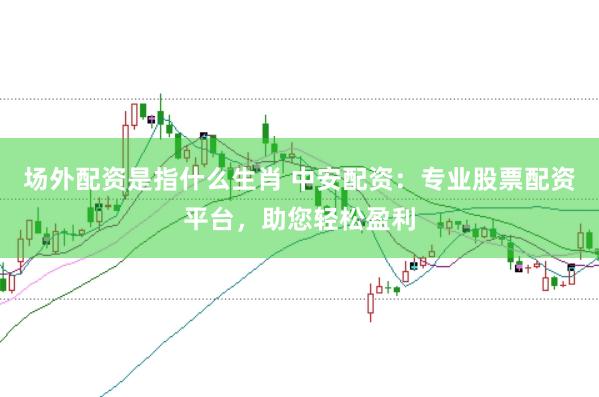 场外配资是指什么生肖 中安配资：专业股票配资平台，助您轻松盈利