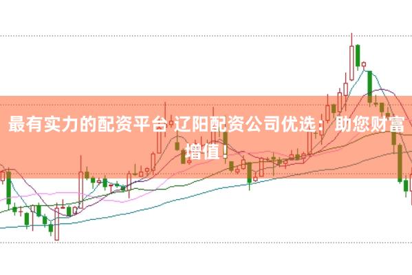 最有实力的配资平台 辽阳配资公司优选：助您财富增值！