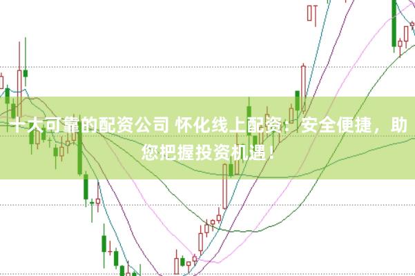 十大可靠的配资公司 怀化线上配资：安全便捷，助您把握投资机遇！