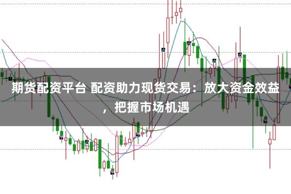 期货配资平台 配资助力现货交易：放大资金效益，把握市场机遇