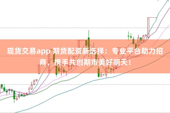 现货交易app 期货配资新选择：专业平台助力招商，携手共创期市美好明天！
