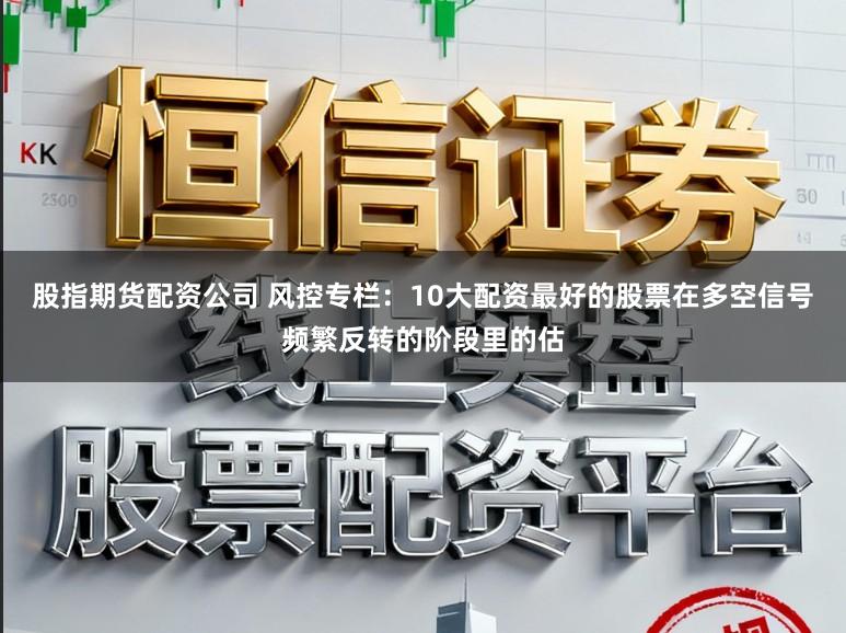 股指期货配资公司 风控专栏:10大配资最好的股票在多空信号频繁反转的阶段里的估