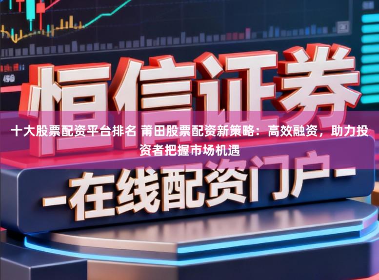 十大股票配资平台排名 莆田股票配资新策略：高效融资，助力投资者把握市场机遇