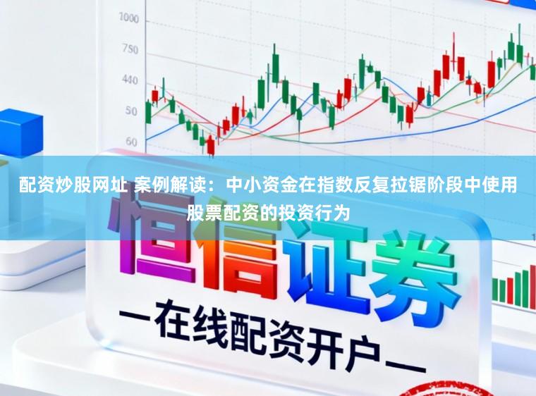配资炒股网址 案例解读：中小资金在指数反复拉锯阶段中使用股票配资的投资行为